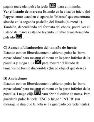 página marcada, pulse la tecla para eliminarla.
Ver el listado de marcas: Estando en la vista de inicio del
Papyre, entre usted en el apartado ‘Marcas’ que encontrará
situado en la segunda posición del listado (numeró 1).
También, dependiendo del formato del ebook, podrá ver el
listado de marcas estando leyendo un libro y manteniendo
pulsado .
C) Aumento/disminución del tamaño de fuente
Estando con un libro/documento abierto, pulse la ‘barra
espaciadora’ para mostrar el menú en la parte inferior de la
pantalla y luego elija para mostrar el listado de
tamaños de fuente disponibles (luego elija el que desee).
D) Anotaciones
Estando con un libro/documento abierto, pulse la ‘barra
espaciadora’ para mostrar el menú en la parte inferior de la
pantalla. Luego elija para abrir el editor de notas. Para
guardarla pulse la tecla ‘ESC’ y luego ‘ENTER’ (un
mensaje le dirá que la nota se ha guardado correctamente).
 