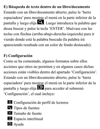 E) Búsqueda de texto dentro de un libro/documento
Estando con un libro/documento abierto, pulse la ‘barra
espaciadora’ para mostrar el menú en la parte inferior de la
pantalla y luego elija . Luego introduzca la palabra que
desea buscar y pulse la tecla ‘ENTER’. Muévase con las
teclas con flechas (arriba-abajo-derecha-izquierda) para ir
viendo donde está la palabra buscada (la palabra irá
apareciendo resaltada con un color de fondo destacado).
F) Configuración
Como se ha comentado, algunos formatos sobre ellos
acciones que otros no permiten y en algunos casos dichas
acciones están visibles dentro del apartado ‘Configuración’.
Estando con un libro/documento abierto, pulse la ‘barra
espaciadora’ para mostrar el menú en la parte inferior de la
pantalla y luego elija para acceder al submenú
‘Configuración’, el cual incluye:
Configuración de perfil de lectores
Tipos de fuentes
Tamaño de fuente
Espacio interlineal
Ayuda
 
