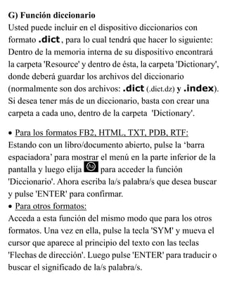 G) Función diccionario
Usted puede incluir en el dispositivo diccionarios con
formato .dict , para lo cual tendrá que hacer lo siguiente:
Dentro de la memoria interna de su dispositivo encontrará
la carpeta 'Resource' y dentro de ésta, la carpeta 'Dictionary',
donde deberá guardar los archivos del diccionario
(normalmente son dos archivos: .dict (.dict.dz) y .index).
Si desea tener más de un diccionario, basta con crear una
carpeta a cada uno, dentro de la carpeta 'Dictionary'.
• Para los formatos FB2, HTML, TXT, PDB, RTF:
Estando con un libro/documento abierto, pulse la ‘barra
espaciadora’ para mostrar el menú en la parte inferior de la
pantalla y luego elija para acceder la función
'Diccionario'. Ahora escriba la/s palabra/s que desea buscar
y pulse 'ENTER' para confirmar.
• Para otros formatos:
Acceda a esta función del mismo modo que para los otros
formatos. Una vez en ella, pulse la tecla 'SYM' y mueva el
cursor que aparece al principio del texto con las teclas
'Flechas de dirección'. Luego pulse 'ENTER' para traducir o
buscar el significado de la/s palabra/s.
 