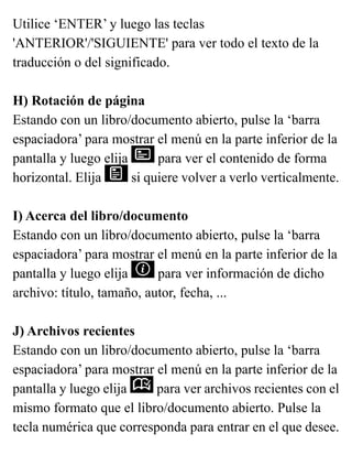 Utilice ‘ENTER’ y luego las teclas
'ANTERIOR'/'SIGUIENTE' para ver todo el texto de la
traducción o del significado.
H) Rotación de página
Estando con un libro/documento abierto, pulse la ‘barra
espaciadora’ para mostrar el menú en la parte inferior de la
pantalla y luego elija para ver el contenido de forma
horizontal. Elija si quiere volver a verlo verticalmente.
I) Acerca del libro/documento
Estando con un libro/documento abierto, pulse la ‘barra
espaciadora’ para mostrar el menú en la parte inferior de la
pantalla y luego elija para ver información de dicho
archivo: título, tamaño, autor, fecha, ...
J) Archivos recientes
Estando con un libro/documento abierto, pulse la ‘barra
espaciadora’ para mostrar el menú en la parte inferior de la
pantalla y luego elija para ver archivos recientes con el
mismo formato que el libro/documento abierto. Pulse la
tecla numérica que corresponda para entrar en el que desee.
 