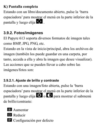 K) Pantalla completa
Estando con un libro/documento abierto, pulse la ‘barra
espaciadora’ para mostrar el menú en la parte inferior de la
pantalla y luego elija .
3.9.2. Fotos/imágenes
El Papyre 613 soporta diversos formatos de imagen tales
como BMP, JPG, PNG, etc.
Estando en la vista de inicio/principal, abra los archivos de
imagen (también los puede guardar en una carpeta, por
tanto, acceda a ella y abra la imagen que desee visualizar).
Las acciones que se pueden llevar a cabo sobre las
imágenes/fotos son:
3.9.2.1. Ajuste de brillo y contraste
Estando con una imagen/foto abierta, pulse la ‘barra
espaciadora’ para mostrar el menú en la parte inferior de la
pantalla y luego elija o para mostrar el submenú
de brillo/contraste:
Aumentar
Reducir
Configuración por defecto
 