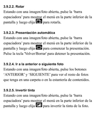 3.9.2.2. Rotar
Estando con una imagen/foto abierta, pulse la ‘barra
espaciadora’ para mostrar el menú en la parte inferior de la
pantalla y luego elija para rotarla.
3.9.2.3. Presentación automática
Estando con una imagen/foto abierta, pulse la ‘barra
espaciadora’ para mostrar el menú en la parte inferior de la
pantalla y luego elija para comenzar la presentación.
Pulse la tecla 'Volver/Borrar' para detener la presentación.
3.9.2.4. Ir a la anterior o siguiente foto
Estando con una imagen/foto abierta, pulse los botones
‘ANTERIOR’ y ‘SIGUIENTE’ para ver el resto de fotos
que tenga en una carpeta o en la estantería de contenidos.
3.9.2.5. Invertir tinta
Estando con una imagen/foto abierta, pulse la ‘barra
espaciadora’ para mostrar el menú en la parte inferior de la
pantalla y luego elija para invertir la tinta de la foto.
 