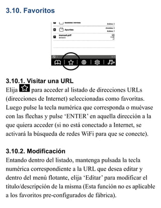 3.10. Favoritos
3.10.1. Visitar una URL
Elija para acceder al listado de direcciones URLs
(direcciones de Internet) seleccionadas como favoritas.
Luego pulse la tecla numérica que corresponda o muévase
con las flechas y pulse ‘ENTER’ en aquella dirección a la
que quiera acceder (si no está conectado a Internet, se
activará la búsqueda de redes WiFi para que se conecte).
3.10.2. Modificación
Entando dentro del listado, mantenga pulsada la tecla
numérica correspondiente a la URL que desea editar y
dentro del menú flotante, elija ‘Editar’ para modificar el
título/descripción de la misma (Esta función no es aplicable
a los favoritos pre-configurados de fábrica).
 