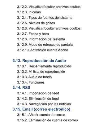 3.12.2. Visualizar/ocultar archivos ocultos
3.12.3. Idiomas
3.12.4. Tipos de fuentes del sistema
3.12.5. Niveles de grises
3.12.6. Visualizar/ocultar archivos ocultos
3.12.7. Fecha y hora
3.12.8. Información del sistema
3.12.9. Modo de refresco de pantalla
3.12.10. Activación cuenta Adobe
3.13. Reproducción de Audio
3.13.1. Recientemente reproducido
3.13.2. Mi lista de reproducción
3.13.3. Audio de fondo
3.13.4. Funciones
3.14. RSS
3.14.1. Importación de feed
3.14.2. Eliminación de feed
3.14.3. Navegación por las noticias
3.15. Email (correo electrónico)
3.15.1. Añadir cuenta de correo
3.15.2. Eliminación de cuenta de correo
 