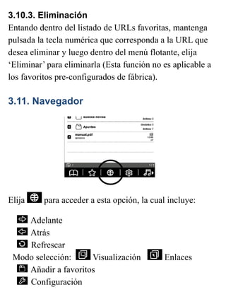 3.10.3. Eliminación
Entando dentro del listado de URLs favoritas, mantenga
pulsada la tecla numérica que corresponda a la URL que
desea eliminar y luego dentro del menú flotante, elija
‘Eliminar’ para eliminarla (Esta función no es aplicable a
los favoritos pre-configurados de fábrica).
3.11. Navegador
Elija para acceder a esta opción, la cual incluye:
Adelante
Atrás
Refrescar
Modo selección: Visualización Enlaces
Añadir a favoritos
Configuración
 