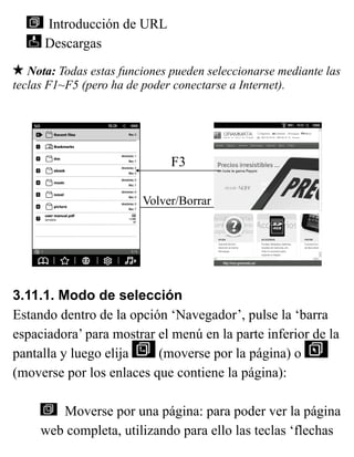 Introducción de URL
Descargas
Nota: Todas estas funciones pueden seleccionarse mediante las
teclas F1~F5 (pero ha de poder conectarse a Internet).
3.11.1. Modo de selección
Estando dentro de la opción ‘Navegador’, pulse la ‘barra
espaciadora’ para mostrar el menú en la parte inferior de la
pantalla y luego elija (moverse por la página) o
(moverse por los enlaces que contiene la página):
Moverse por una página: para poder ver la página
web completa, utilizando para ello las teclas ‘flechas
F3
Volver/Borrar
 