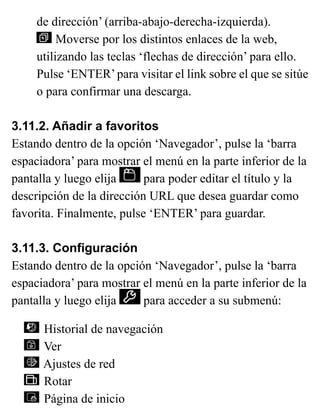 de dirección’ (arriba-abajo-derecha-izquierda).
Moverse por los distintos enlaces de la web,
utilizando las teclas ‘flechas de dirección’ para ello.
Pulse ‘ENTER’para visitar el link sobre el que se sitúe
o para confirmar una descarga.
3.11.2. Añadir a favoritos
Estando dentro de la opción ‘Navegador’, pulse la ‘barra
espaciadora’ para mostrar el menú en la parte inferior de la
pantalla y luego elija para poder editar el título y la
descripción de la dirección URL que desea guardar como
favorita. Finalmente, pulse ‘ENTER’ para guardar.
3.11.3. Configuración
Estando dentro de la opción ‘Navegador’, pulse la ‘barra
espaciadora’ para mostrar el menú en la parte inferior de la
pantalla y luego elija para acceder a su submenú:
Historial de navegación
Ver
Ajustes de red
Rotar
Página de inicio
 