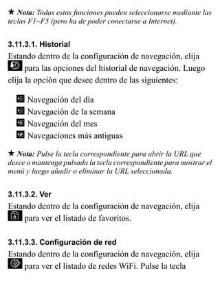 Nota: Todas estas funciones pueden seleccionarse mediante las
teclas F1~F5 (pero ha de poder conectarse a Internet).
3.11.3.1. Historial
Estando dentro de la configuración de navegación, elija
para las opciones del historial de navegación. Luego
elija la opción que desee dentro de las siguientes:
Navegación del día
Navegación de la semana
Navegación del mes
Navegaciones más antiguas
Nota: Pulse la tecla correspondiente para abrir la URL que
desee o mantenga pulsada la tecla correspondiente para mostrar el
menú y luego añadir o eliminar la URL seleccionada.
3.11.3.2. Ver
Estando dentro de la configuración de navegación, elija
para ver el listado de favoritos.
3.11.3.3. Configuración de red
Estando dentro de la configuración de navegación, elija
para ver el listado de redes WiFi. Pulse la tecla
 