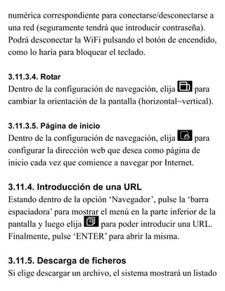 numérica correspondiente para conectarse/desconectarse a
una red (seguramente tendrá que introducir contraseña).
Podrá desconectar la WiFi pulsando el botón de encendido,
como lo haría para bloquear el teclado.
3.11.3.4. Rotar
Dentro de la configuración de navegación, elija para
cambiar la orientación de la pantalla (horizontal~vertical).
3.11.3.5. Página de inicio
Dentro de la configuración de navegación, elija para
configurar la dirección web que desea como página de
inicio cada vez que comience a navegar por Internet.
3.11.4. Introducción de una URL
Estando dentro de la opción ‘Navegador’, pulse la ‘barra
espaciadora’ para mostrar el menú en la parte inferior de la
pantalla y luego elija para poder introducir una URL.
Finalmente, pulse ‘ENTER’ para abrir la misma.
3.11.5. Descarga de ficheros
Si elige descargar un archivo, el sistema mostrará un listado
 