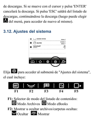 de descargas. Si se mueve con el cursor y pulsa 'ENTER'
cancelará la descarga. Si pulsa 'ESC' saldrá del listado de
descargas, continuándose la descarga (luego puede elegir
del menú, para acceder de nuevo al mismo).
3.12. Ajustes del sistema
Elija para acceder al submenú de "Ajustes del sistema",
el cual incluye:
F1 F2 F3 F4 F5
F1: Selector de modo del listado de contenidos:
Modo Archivos Modo eBooks
F2: Mostrar u ocultar archivos/carpetas ocultas:
Ocultar Mostrar
 