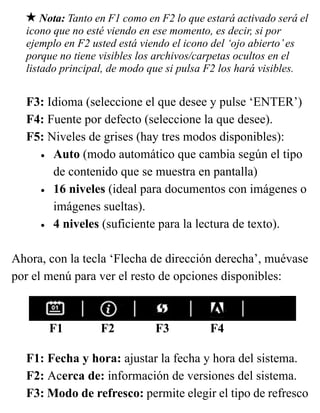 Nota: Tanto en F1 como en F2 lo que estará activado será el
icono que no esté viendo en ese momento, es decir, si por
ejemplo en F2 usted está viendo el icono del ‘ojo abierto’es
porque no tiene visibles los archivos/carpetas ocultos en el
listado principal, de modo que si pulsa F2 los hará visibles.
F3: Idioma (seleccione el que desee y pulse ‘ENTER’)
F4: Fuente por defecto (seleccione la que desee).
F5: Niveles de grises (hay tres modos disponibles):
• Auto (modo automático que cambia según el tipo
de contenido que se muestra en pantalla)
• 16 niveles (ideal para documentos con imágenes o
imágenes sueltas).
• 4 niveles (suficiente para la lectura de texto).
Ahora, con la tecla ‘Flecha de dirección derecha’, muévase
por el menú para ver el resto de opciones disponibles:
F1 F2 F3 F4
F1: Fecha y hora: ajustar la fecha y hora del sistema.
F2: Acerca de: información de versiones del sistema.
F3: Modo de refresco: permite elegir el tipo de refresco
 