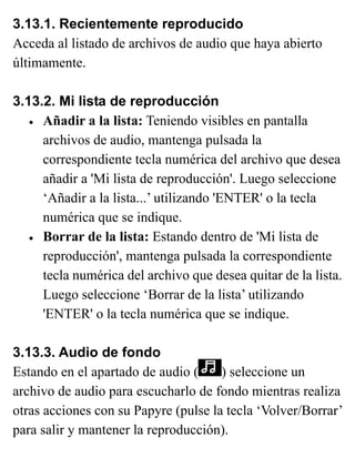 3.13.1. Recientemente reproducido
Acceda al listado de archivos de audio que haya abierto
últimamente.
3.13.2. Mi lista de reproducción
• Añadir a la lista: Teniendo visibles en pantalla
archivos de audio, mantenga pulsada la
correspondiente tecla numérica del archivo que desea
añadir a 'Mi lista de reproducción'. Luego seleccione
‘Añadir a la lista...’ utilizando 'ENTER' o la tecla
numérica que se indique.
• Borrar de la lista: Estando dentro de 'Mi lista de
reproducción', mantenga pulsada la correspondiente
tecla numérica del archivo que desea quitar de la lista.
Luego seleccione ‘Borrar de la lista’ utilizando
'ENTER' o la tecla numérica que se indique.
3.13.3. Audio de fondo
Estando en el apartado de audio ( ) seleccione un
archivo de audio para escucharlo de fondo mientras realiza
otras acciones con su Papyre (pulse la tecla ‘Volver/Borrar’
para salir y mantener la reproducción).
 
