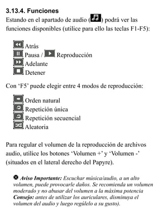 3.13.4. Funciones
Estando en el apartado de audio ( ) podrá ver las
funciones disponibles (utilice para ello las teclas F1-F5):
Atrás
Pausa / Reproducción
Adelante
Detener
Con ‘F5’ puede elegir entre 4 modos de reproducción:
Orden natural
Repetición única
Repetición secuencial
Aleatoria
Para regular el volumen de la reproducción de archivos
audio, utilice los botones ‘Volumen +’ y ‘Volumen -’
(situados en el lateral derecho del Papyre).
Aviso Importante: Escuchar música/audio, a un alto
volumen, puede provocarle daños. Se recomienda un volumen
moderado y no abusar del volumen a la máxima potencia
Consejo: antes de utilizar los auriculares, disminuya el
volumen del audio y luego regúlelo a su gusto).
 
