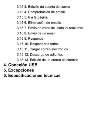 3.15.3. Edición de cuenta de correo
3.15.4. Comprobación de emails
3.15.5. Ir a la página ...
3.15.6. Eliminación de emails
3.15.7. Envío de aviso de 'leído' al remitente
3.15.8. Envío de un email
3.15.9. Responder
3.15.10. Responder a todos
3.15.11. Cargar correo electrónico
3.15.12. Descarga de adjuntos
3.15.13. Edición de un correo electrónico
4. Conexión USB
5. Excepciones
6. Especificaciones técnicas
 