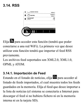 3.14. RSS
Elija para acceder esta función (tendrá que poder
conectarse a una red WiFi). La primera vez que desee
utilizar esta función tendrá que importar el feed RSS
previamente.
Los archivos feed soportados son XML2.0, XML1.0,
OPML y ATOM.
3.14.1. Importación de Feed
Estando en el listado de noticias, elija para acceder al
listado de feeds importados, el cual muestra todos los feeds
guardados en la memoria. Elija el feed que desee importar a
la lista de noticias (el sistema se conectaría a Internet para
descargar el feed si no hubiera fichero ni en la memoria
interna ni en la tarjeta SD).
 