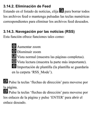 3.14.2. Eliminación de Feed
Estando en el listado de noticias, elija para borrar todos
los archivos feed o mantenga pulsadas las teclas numéricas
correspondientes para eliminar los archivos feed deseados.
3.14.3. Navegación por las noticias (RSS)
Esta función ofrece funciones tales como:
Aumentar zoom
Disminuir zoom
Vista normal (muestra las páginas completas).
Vista lectura (muestra la parte más importante).
Importación de plantilla (la plantilla se guardaría
en la carpeta ‘RSS_Mode’).
Pulse la teclas ‘flechas de dirección’ para moverse por
la página.
Pulse la teclas ‘flechas de dirección’ para moverse por
los enlaces de la página y pulse ‘ENTER’ para abrir el
enlace deseado.
 