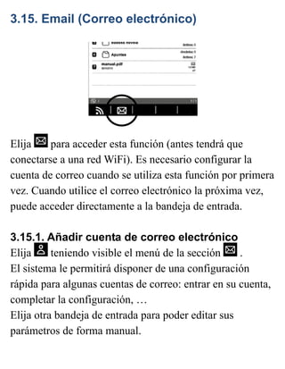 3.15. Email (Correo electrónico)
Elija para acceder esta función (antes tendrá que
conectarse a una red WiFi). Es necesario configurar la
cuenta de correo cuando se utiliza esta función por primera
vez. Cuando utilice el correo electrónico la próxima vez,
puede acceder directamente a la bandeja de entrada.
3.15.1. Añadir cuenta de correo electrónico
Elija teniendo visible el menú de la sección .
El sistema le permitirá disponer de una configuración
rápida para algunas cuentas de correo: entrar en su cuenta,
completar la configuración, …
Elija otra bandeja de entrada para poder editar sus
parámetros de forma manual.
 
