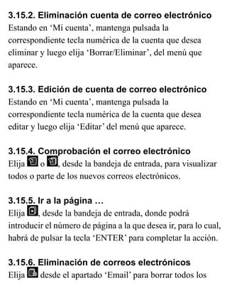 3.15.2. Eliminación cuenta de correo electrónico
Estando en ‘Mi cuenta’, mantenga pulsada la
correspondiente tecla numérica de la cuenta que desea
eliminar y luego elija ‘Borrar/Eliminar’, del menú que
aparece.
3.15.3. Edición de cuenta de correo electrónico
Estando en ‘Mi cuenta’, mantenga pulsada la
correspondiente tecla numérica de la cuenta que desea
editar y luego elija ‘Editar’ del menú que aparece.
3.15.4. Comprobación el correo electrónico
Elija o , desde la bandeja de entrada, para visualizar
todos o parte de los nuevos correos electrónicos.
3.15.5. Ir a la página …
Elija , desde la bandeja de entrada, donde podrá
introducir el número de página a la que desea ir, para lo cual,
habrá de pulsar la tecla ‘ENTER’ para completar la acción.
3.15.6. Eliminación de correos electrónicos
Elija desde el apartado ‘Email’ para borrar todos los
 