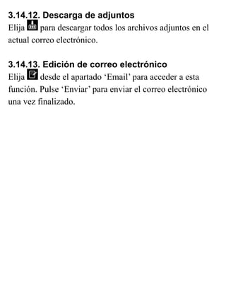 3.14.12. Descarga de adjuntos
Elija para descargar todos los archivos adjuntos en el
actual correo electrónico.
3.14.13. Edición de correo electrónico
Elija desde el apartado ‘Email’ para acceder a esta
función. Pulse ‘Enviar’ para enviar el correo electrónico
una vez finalizado.
 