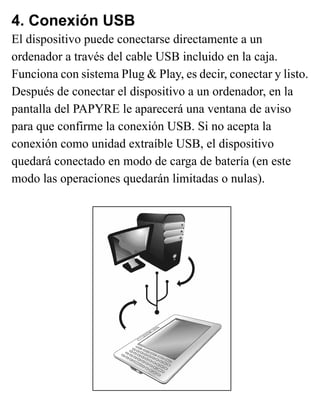 4. Conexión USB
El dispositivo puede conectarse directamente a un
ordenador a través del cable USB incluido en la caja.
Funciona con sistema Plug & Play, es decir, conectar y listo.
Después de conectar el dispositivo a un ordenador, en la
pantalla del PAPYRE le aparecerá una ventana de aviso
para que confirme la conexión USB. Si no acepta la
conexión como unidad extraíble USB, el dispositivo
quedará conectado en modo de carga de batería (en este
modo las operaciones quedarán limitadas o nulas).
 