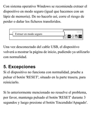 Con sistema operativo Windows se recomienda extraer el
dispositivo en modo seguro (igual que hacemos con un
lápiz de memoria). De no hacerlo así, corre el riesgo de
perder o dañar los ficheros transferidos.
Una vez desconectado del cable USB, el dispositivo
volverá a mostrar la página de inicio, pudiendo ya utilizarlo
con normalidad.
5. Excepciones
Si el dispositivo no funciona con normalidad, pruebe a
pulsar el botón 'RESET', situado en la parte trasera, para
reiniciarlo.
Si lo anteriormente mencionado no resuelve el problema,
por favor, mantenga pulsado el botón 'RESET' durante 3
segundos y luego presione el botón 'Encendido/Apagado'.
Extraer en modo seguro
12:12
 