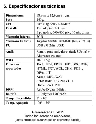 6. Especificaciones técnicas
Grammata S.L. 2011
Todos los derechos reservados.
(Otras entidades autorizadas en diferentes países).
Dimensiones 18,9cm x 12,6cm x 1cm
Peso 240g.
CPU Samsung Arm9 400MHz
Pantalla Tecnología E Ink Pearl
6 pulgadas, 600x800 pix., 16 niv. grises
Memoria Interna 2GB
Memoria Externa Tarjetas SD/SDHC/MMC (hasta 32GB)
I/O USB 2.0 (MiniUSB)
Audio Ranura para auriculares (jack 3.5mm) y
Altavoces traseros
WiFi 802.11b/g
Formatos
soportados
Texto: PDF, EPUB, FB2, DOC, RTF,
HTML, TXT, WOL, CHM, PDB, ,
DjVu, LIT
Audio: MP3, WAV
Foto: BMP, JPG, PNG, GIF
Otros: RAR, ZIP
DRM Adobe Digital Edition
Batería Li-Polymer 1500mAh
Temp. Encendido 0º ~ 40º
Temp. Apagado -20º ~ 55º
 