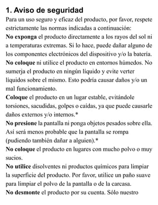 1. Aviso de seguridad
Para un uso seguro y eficaz del producto, por favor, respete
estrictamente las normas indicadas a continuación:
No exponga el producto directamente a los rayos del sol ni
a temperaturas extremas. Si lo hace, puede dañar alguno de
los componentes electrónicos del dispositivo y/o la batería.
No coloque ni utilice el producto en entornos húmedos. No
sumerja el producto en ningún líquido y evite verter
líquidos sobre el mismo. Esto podría causar daños y/o un
mal funcionamiento.
Coloque el producto en un lugar estable, evitándole
torsiones, sacudidas, golpes o caídas, ya que puede causarle
daños externos y/o internos.*
No presione la pantalla ni ponga objetos pesados sobre ella.
Así será menos probable que la pantalla se rompa
(pudiendo también dañar a alguien).*
No coloque el producto en lugares con mucho polvo o muy
sucios.
No utilice disolventes ni productos químicos para limpiar
la superficie del producto. Por favor, utilice un paño suave
para limpiar el polvo de la pantalla o de la carcasa.
No desmonte el producto por su cuenta. Sólo nuestro
 