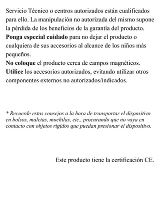 Servicio Técnico o centros autorizados están cualificados
para ello. La manipulación no autorizada del mismo supone
la pérdida de los beneficios de la garantía del producto.
Ponga especial cuidado para no dejar el producto o
cualquiera de sus accesorios al alcance de los niños más
pequeños.
No coloque el producto cerca de campos magnéticos.
Utilice los accesorios autorizados, evitando utilizar otros
componentes externos no autorizados/indicados.
* Recuerde estos consejos a la hora de transportar el dispositivo
en bolsos, maletas, mochilas, etc., procurando que no vaya en
contacto con objetos rígidos que puedan presionar el dispositivo.
Este producto tiene la certificación CE.
 