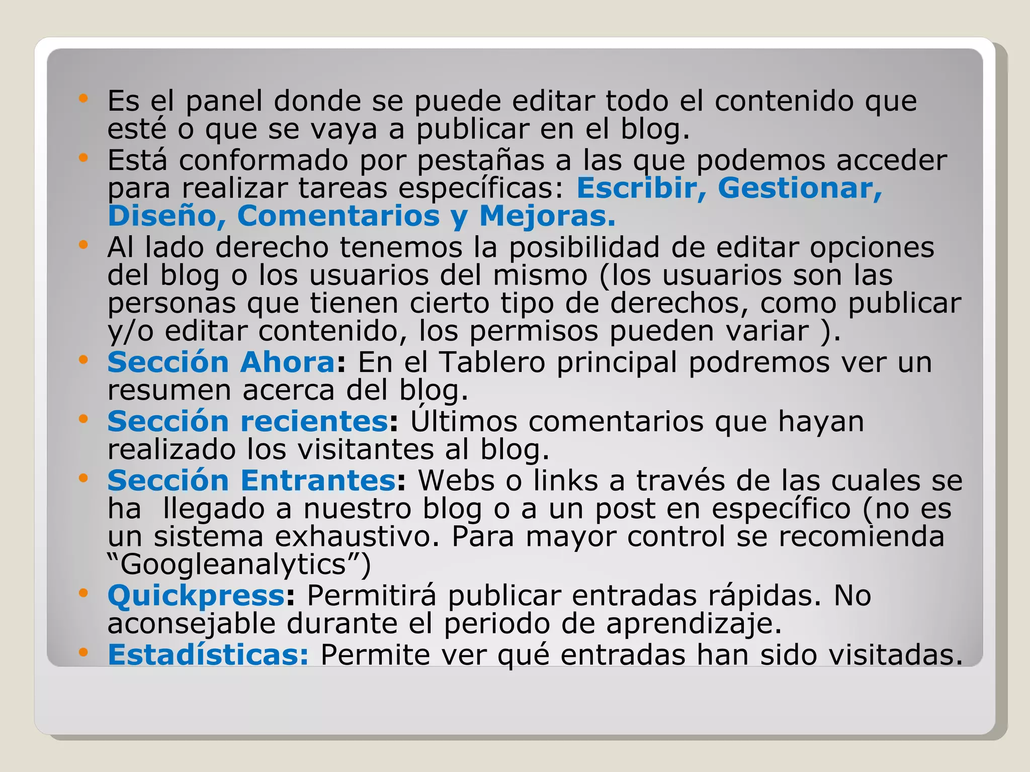 Es el panel donde se puede editar todo el contenido que esté o que se vaya a publicar en el blog.  Está conformado por pestañas a las que podemos acceder para realizar tareas específicas:  Escribir, Gestionar, Diseño, Comentarios y Mejoras.  Al lado derecho tenemos la posibilidad de editar opciones del blog o los usuarios del mismo (los usuarios son las personas que tienen cierto tipo de derechos, como publicar y/o editar contenido, los permisos pueden variar ). Sección Ahora :  En el Tablero principal podremos ver un resumen acerca del blog. Sección recientes :  Últimos comentarios que hayan realizado los visitantes al blog. Sección Entrantes :  Webs o links a través de las cuales se ha  llegado a nuestro blog o a un post en específico (no es un sistema exhaustivo. Para mayor control se recomienda “Googleanalytics”) Quickpress :  Permitirá publicar entradas rápidas. No aconsejable durante el periodo de aprendizaje. Estadísticas:  Permite ver qué entradas han sido visitadas. 