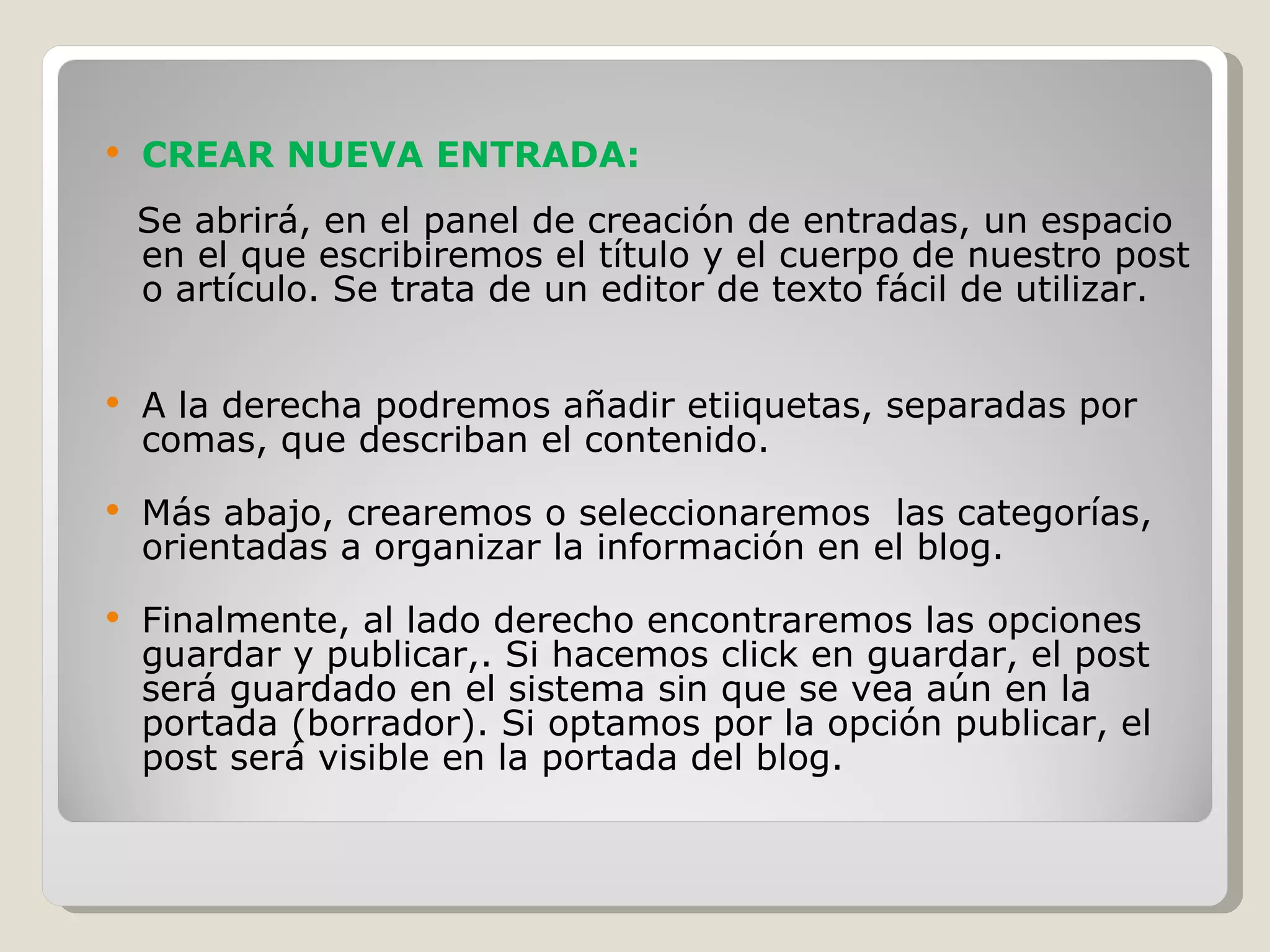 CREAR NUEVA ENTRADA: Se abrirá, en el panel de creación de entradas, un espacio en el que escribiremos el título y el cuerpo de nuestro post o artículo. Se trata de un editor de texto fácil de utilizar. A la derecha podremos añadir etiiquetas, separadas por comas, que describan el contenido. Más abajo, crearemos o seleccionaremos  las categorías, orientadas a organizar la información en el blog.  Finalmente, al lado derecho encontraremos las opciones guardar y publicar,. Si hacemos click en guardar, el post será guardado en el sistema sin que se vea aún en la portada (borrador). Si optamos por la opción publicar, el post será visible en la portada del blog. 