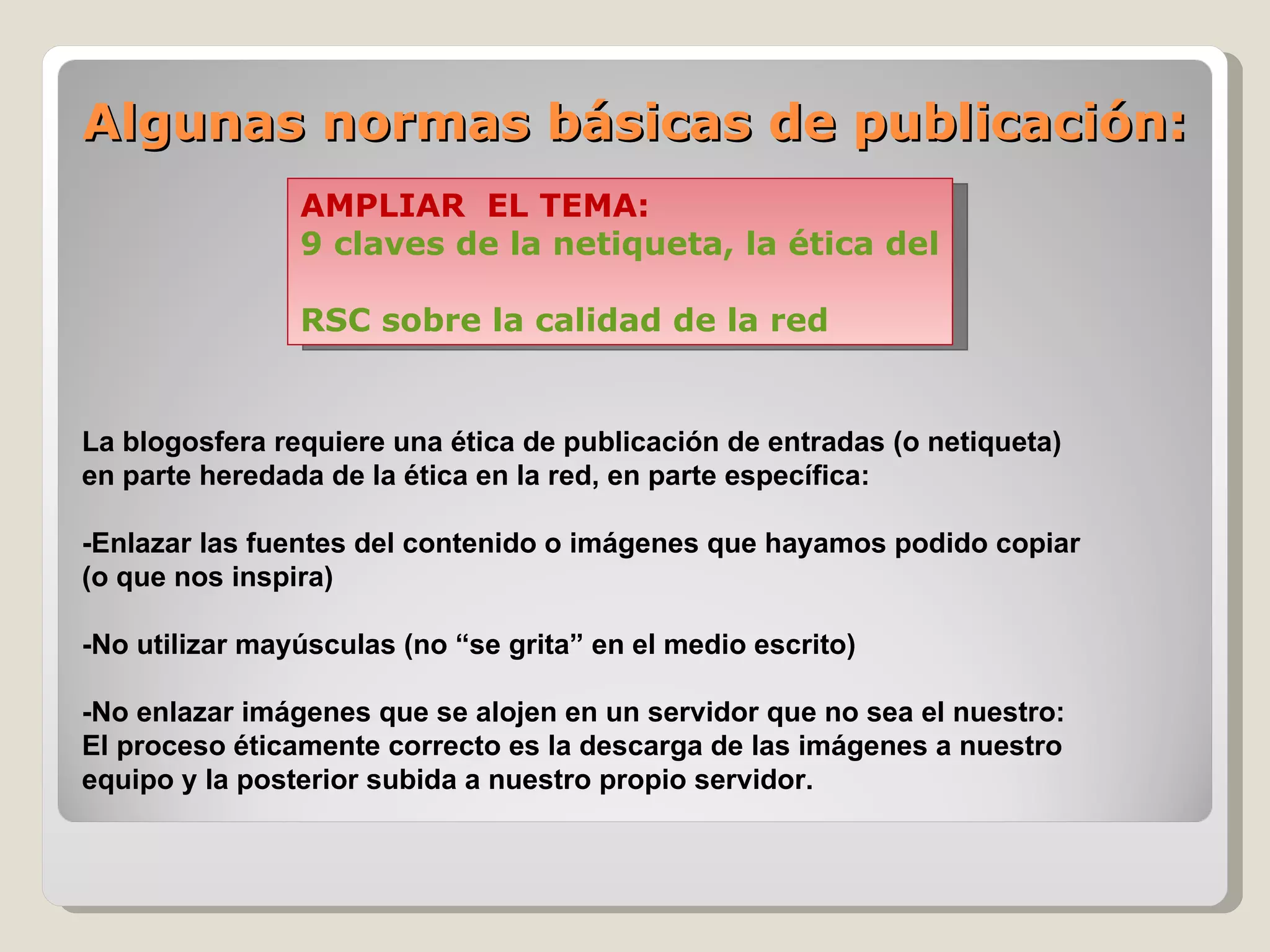 Algunas normas básicas de publicación: La blogosfera requiere una ética de publicación de entradas (o netiqueta)  en parte heredada de la ética en la red, en parte específica:  -Enlazar las fuentes del contenido o imágenes que hayamos podido copiar  (o que nos inspira) -No utilizar mayúsculas (no “se grita” en el medio escrito) -No enlazar imágenes que se alojen en un servidor que no sea el nuestro: El proceso éticamente correcto es la descarga de las imágenes a nuestro  equipo y la posterior subida a nuestro propio servidor.  AMPLIAR  EL TEMA:  9 claves de la netiqueta, la ética del blogger RSC sobre la calidad de la red 