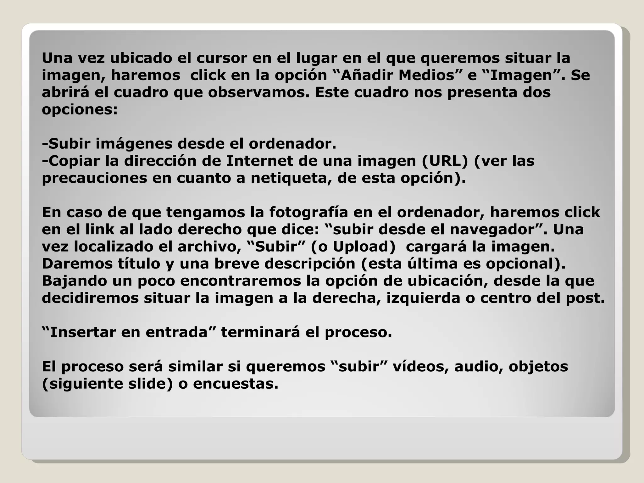 Una vez ubicado el cursor en el lugar en el que queremos situar la imagen, haremos  click en la opción “Añadir Medios” e “Imagen”. Se abrirá el cuadro que observamos. Este cuadro nos presenta dos opciones:  -Subir imágenes desde el ordenador. -Copiar la dirección de Internet de una imagen (URL) (ver las precauciones en cuanto a netiqueta, de esta opción). En caso de que tengamos la fotografía en el ordenador, haremos click en el link al lado derecho que dice: “subir desde el navegador”. Una vez localizado el archivo, “Subir” (o Upload)  cargará la imagen. Daremos título y una breve descripción (esta última es opcional). Bajando un poco encontraremos la opción de ubicación, desde la que decidiremos situar la imagen a la derecha, izquierda o centro del post.  “ Insertar en entrada” terminará el proceso. El proceso será similar si queremos “subir” vídeos, audio, objetos (siguiente slide) o encuestas. 
