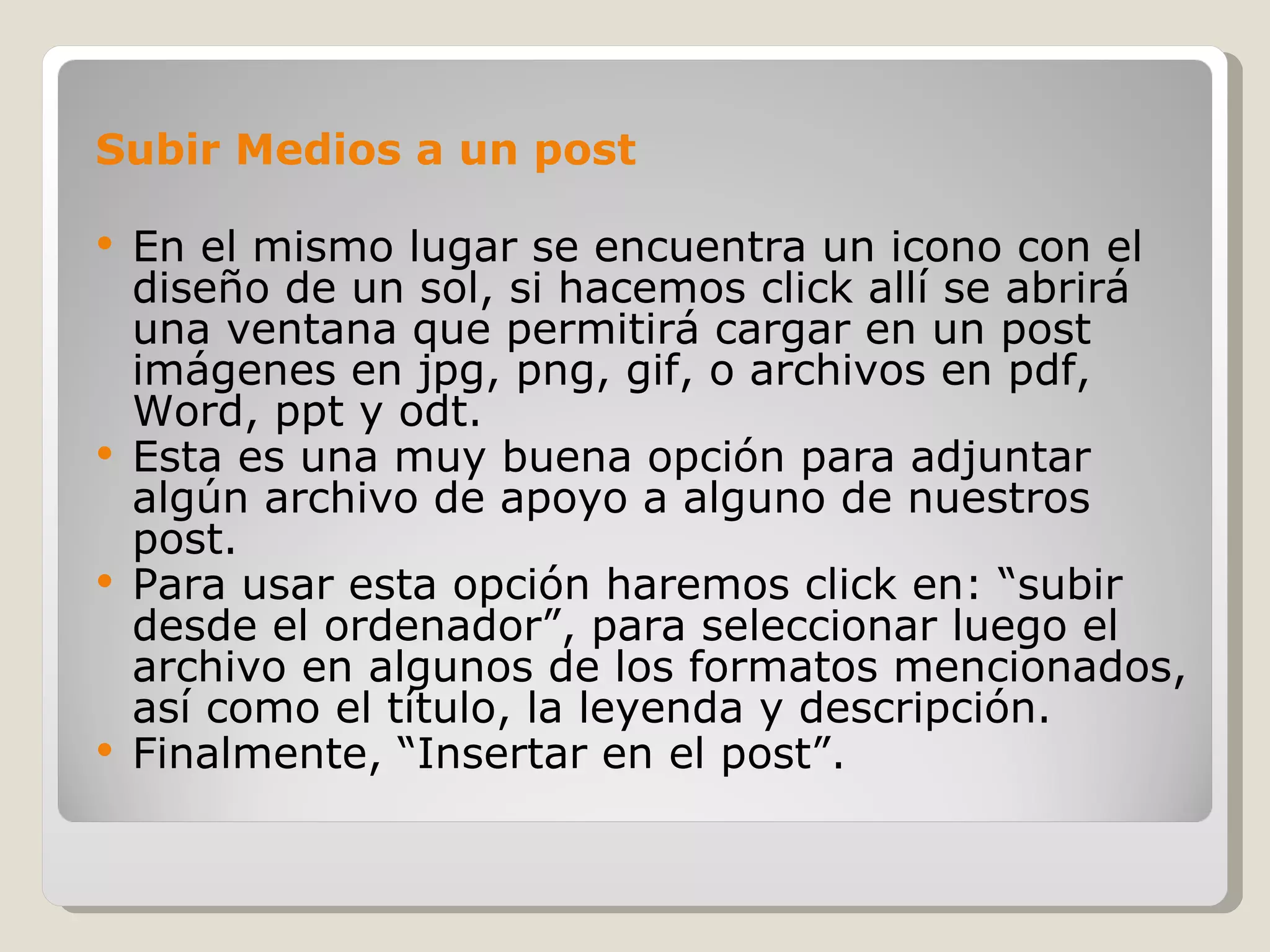 Subir Medios a un post En el mismo lugar se encuentra un icono con el diseño de un sol, si hacemos click allí se abrirá una ventana que permitirá cargar en un post imágenes en jpg, png, gif, o archivos en pdf, Word, ppt y odt. Esta es una muy buena opción para adjuntar algún archivo de apoyo a alguno de nuestros post. Para usar esta opción haremos click en: “subir desde el ordenador”, para seleccionar luego el archivo en algunos de los formatos mencionados, así como el título, la leyenda y descripción.  Finalmente, “Insertar en el post”. 