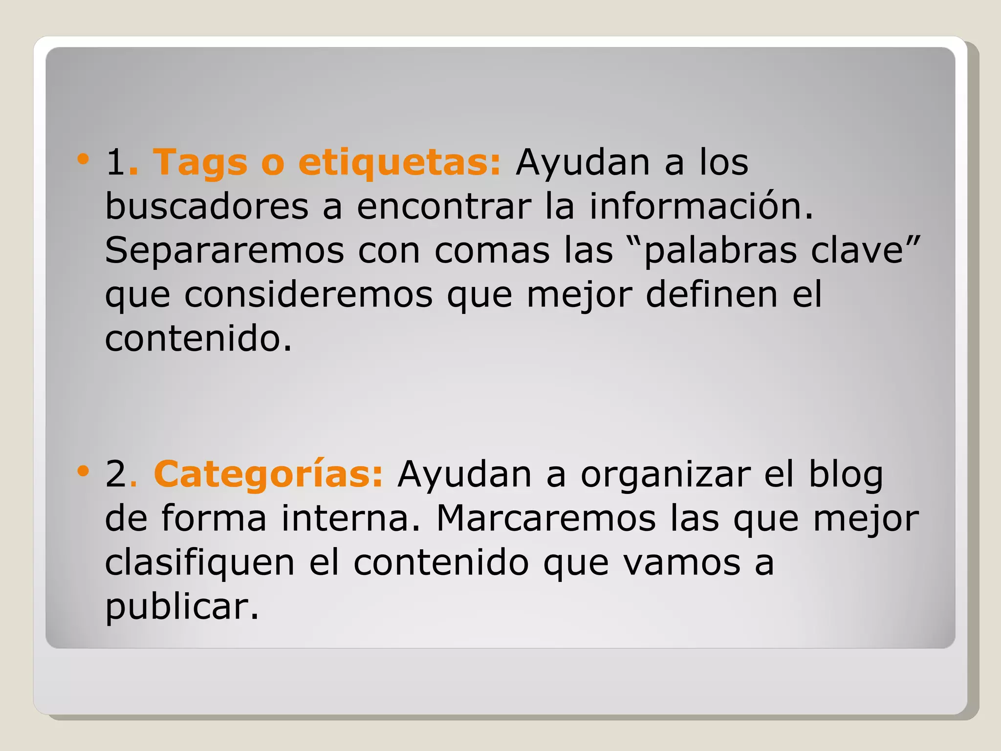 1 . Tags o etiquetas:  Ayudan a los buscadores a encontrar la información. Separaremos con comas las “palabras clave” que consideremos que mejor definen el contenido.   2 .  Categorías:   Ayudan a organizar el blog de forma interna. Marcaremos las que mejor clasifiquen el contenido que vamos a publicar. 