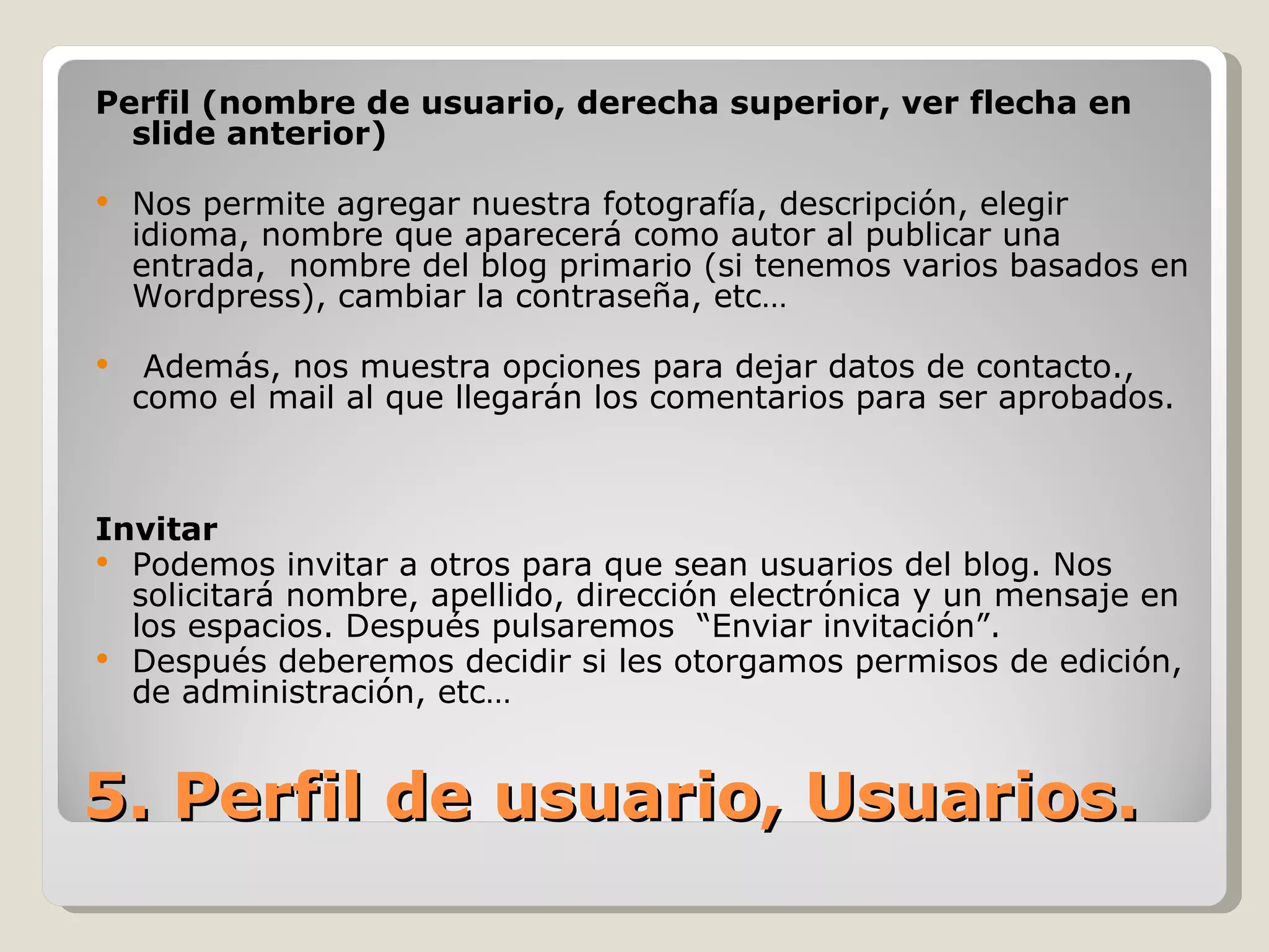 5. Perfil de usuario, Usuarios. Perfil (nombre de usuario, derecha superior, ver flecha en slide anterior) Nos permite agregar nuestra fotografía, descripción, elegir idioma, nombre que aparecerá como autor al publicar una entrada,  nombre del blog primario (si tenemos varios basados en Wordpress), cambiar la contraseña, etc… Además, nos muestra opciones para dejar datos de contacto., como el mail al que llegarán los comentarios para ser aprobados. Invitar Podemos invitar a otros para que sean usuarios del blog. Nos solicitará nombre, apellido, dirección electrónica y un mensaje en los espacios. Después pulsaremos  “Enviar invitación”.  Después deberemos decidir si les otorgamos permisos de edición, de administración, etc… 