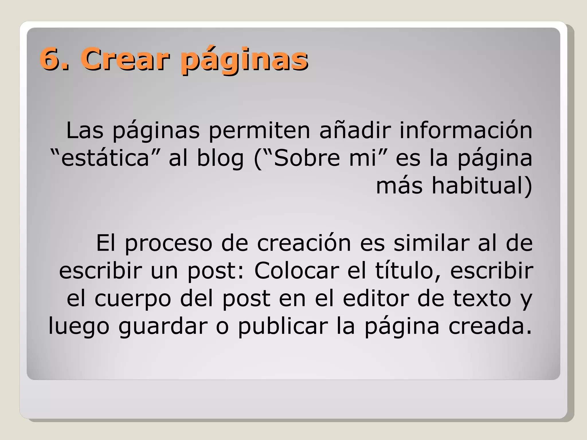 Las páginas permiten añadir información “estática” al blog (“Sobre mi” es la página  más habitual) El proceso de creación es similar al de escribir un post : Colocar el título, escribir el cuerpo del post en el editor de texto y luego guardar o publicar la página creada. 6. Crear páginas 