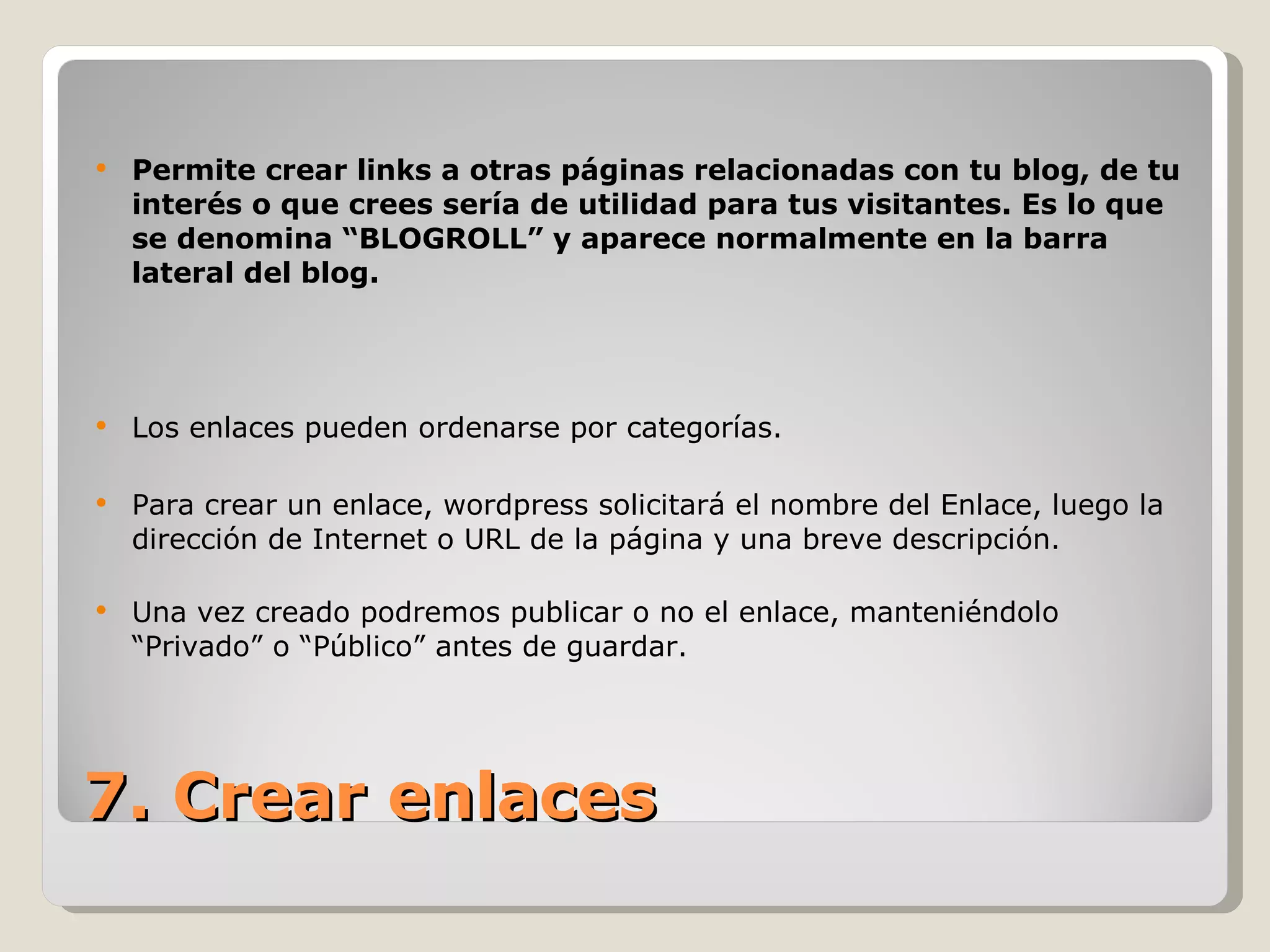Permite crear links a otras páginas relacionadas con tu blog, de tu interés o que crees sería de utilidad para tus visitantes. Es lo que se denomina “BLOGROLL” y aparece normalmente en la barra lateral del blog. Los enlaces pueden ordenarse por categorías. Para crear un enlace, wordpress solicitará el nombre del Enlace, luego la dirección de Internet o URL de la página y una breve descripción. Una vez creado podremos publicar o no el enlace, manteniéndolo “Privado” o “Público” antes de guardar. 7. Crear enlaces 