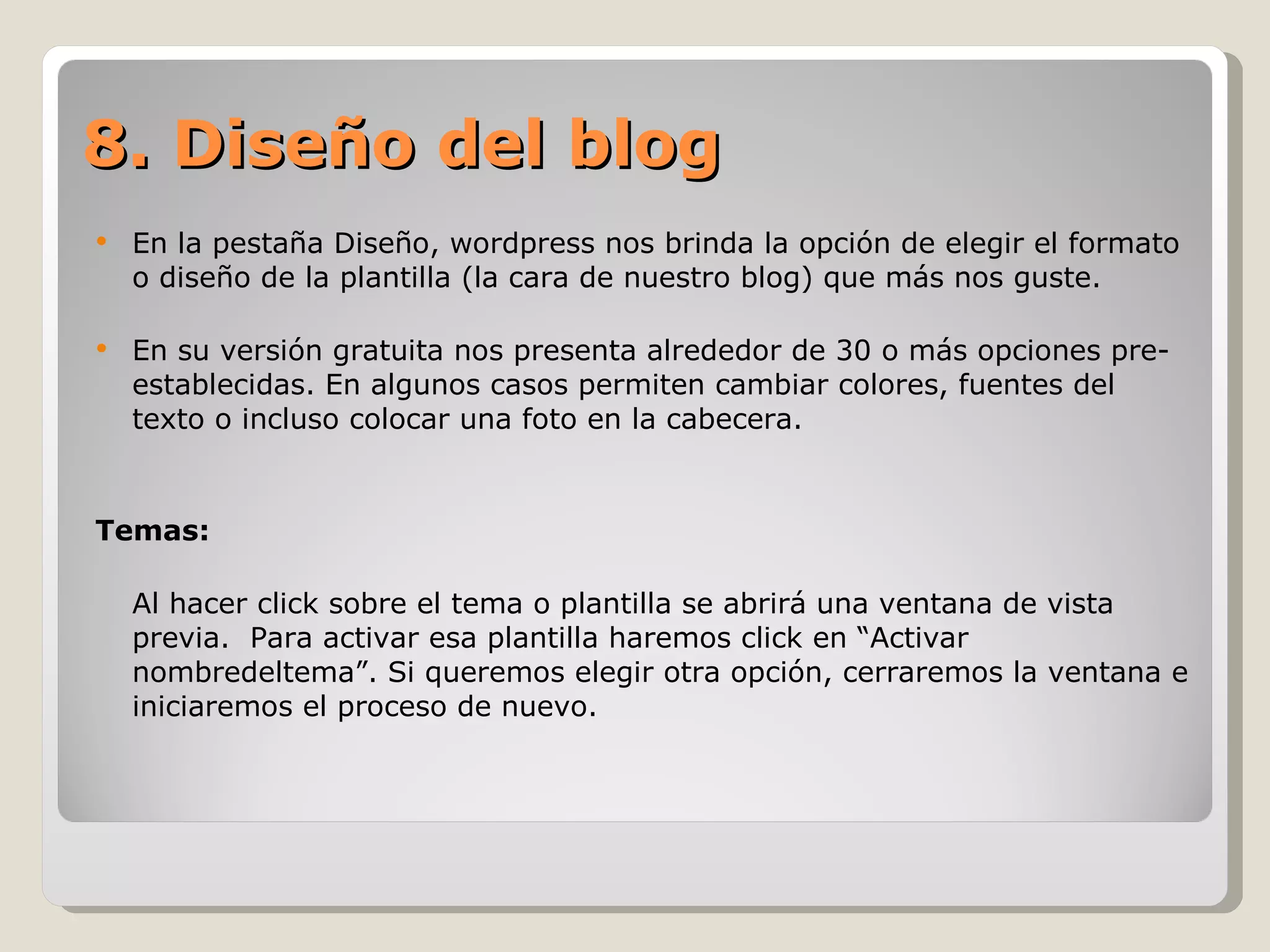 En la pestaña Diseño, wordpress nos brinda la opción de elegir el formato o diseño de la plantilla (la cara de nuestro blog) que más nos guste. En su versión gratuita nos presenta alrededor de 30 o más opciones pre-establecidas. En algunos casos permiten cambiar colores, fuentes del texto o incluso colocar una foto en la cabecera.  Temas:  Al hacer click sobre  el tema o plantilla se abrirá una ventana de vista previa.  Para activar esa plantilla haremos click en “Activar nombredeltema”. Si queremos elegir otra opción, cerraremos la ventana e iniciaremos el proceso de nuevo. 8. Diseño del blog 