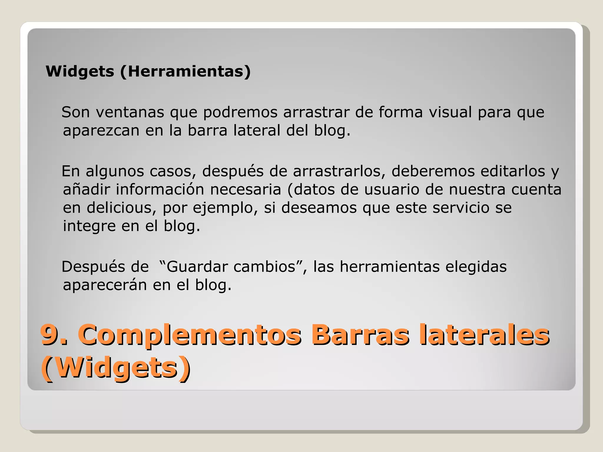 Widgets (Herramientas) Son ventanas que podremos arrastrar de forma visual para que aparezcan en la barra lateral del blog. En algunos casos, después de arrastrarlos, deberemos editarlos y añadir información necesaria (datos de usuario de nuestra cuenta en delicious, por ejemplo, si deseamos que este servicio se integre en el blog. Después de  “Guardar cambios”, las herramientas elegidas  aparecerán en el blog. 9. Complementos Barras laterales (Widgets) 