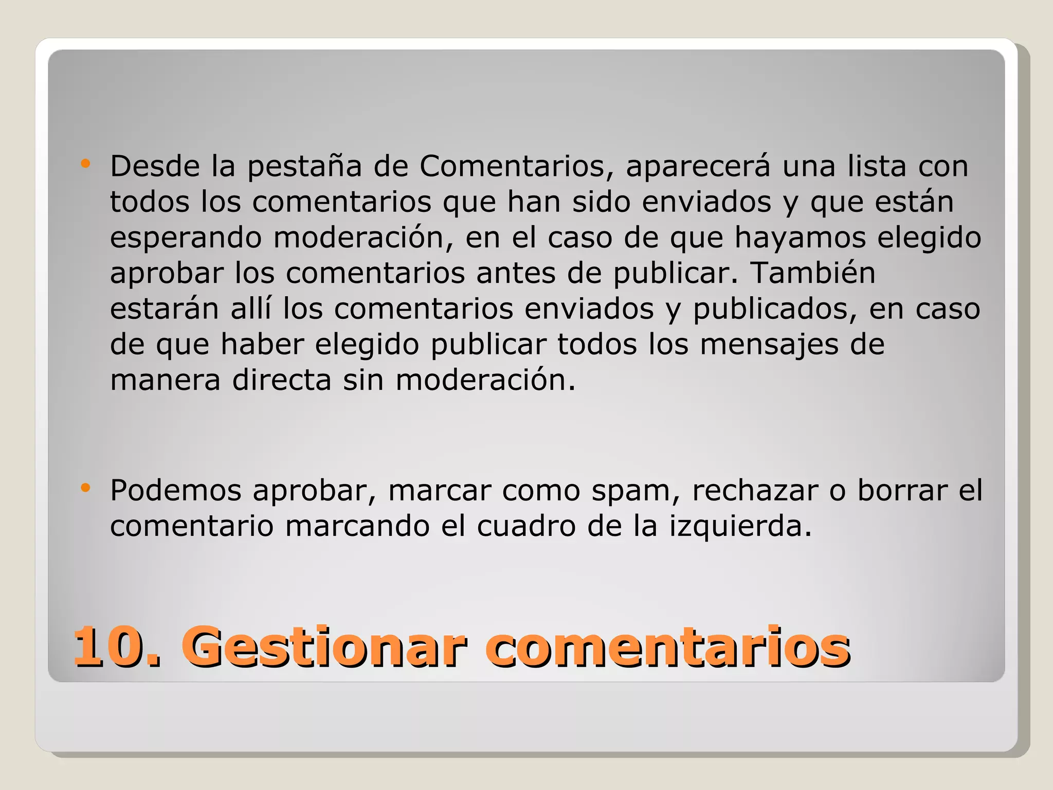 Desde la pestaña de Comentarios, aparecerá una lista con todos los comentarios que han sido enviados y que están esperando moderación, en el caso de que hayamos elegido aprobar los comentarios antes de publicar. También estarán allí los comentarios enviados y publicados, en caso de que haber elegido publicar todos los mensajes de manera directa sin moderación.  Podemos aprobar, marcar como spam, rechazar o borrar el comentario marcando el cuadro de la izquierda. 10. Gestionar comentarios 