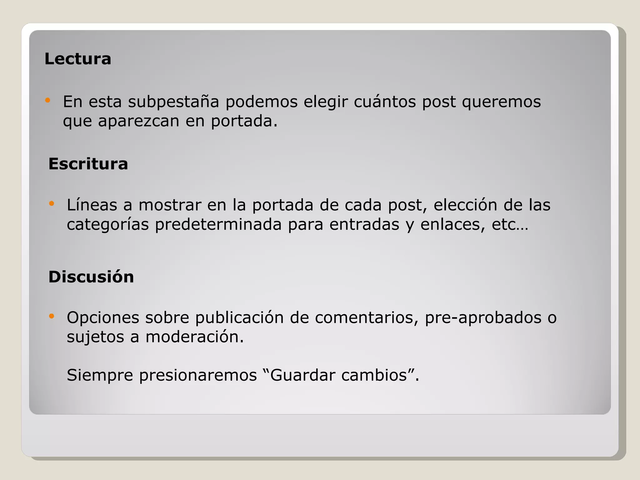 Escritura Líneas a mostrar en la portada de cada post, elección de las categorías predeterminada para entradas y enlaces, etc… Lectura En esta subpestaña podemos elegir cuántos post queremos que aparezcan en portada. Discusión Opciones sobre publicación de comentarios, pre-aprobados o sujetos a moderación. Siempre presionaremos “Guardar cambios”. 