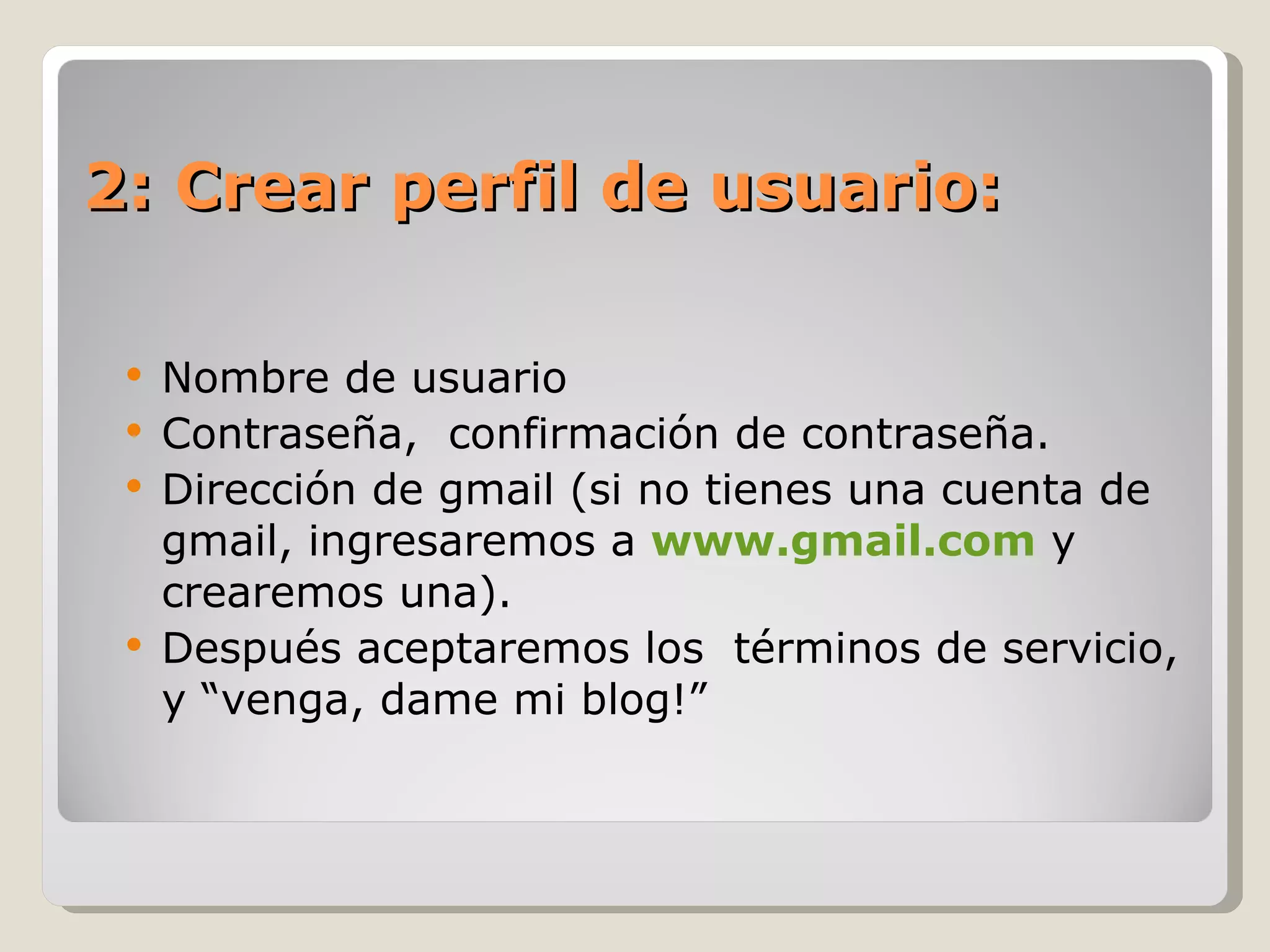 2: Crear perfil de usuario: Nombre de usuario Contraseña,  confirmación de contraseña. Dirección de gmail (si no tienes una cuenta de gmail, ingresaremos a  www.gmail.com  y crearemos una).  Después aceptaremos los  términos de servicio, y “venga, dame mi blog!” 