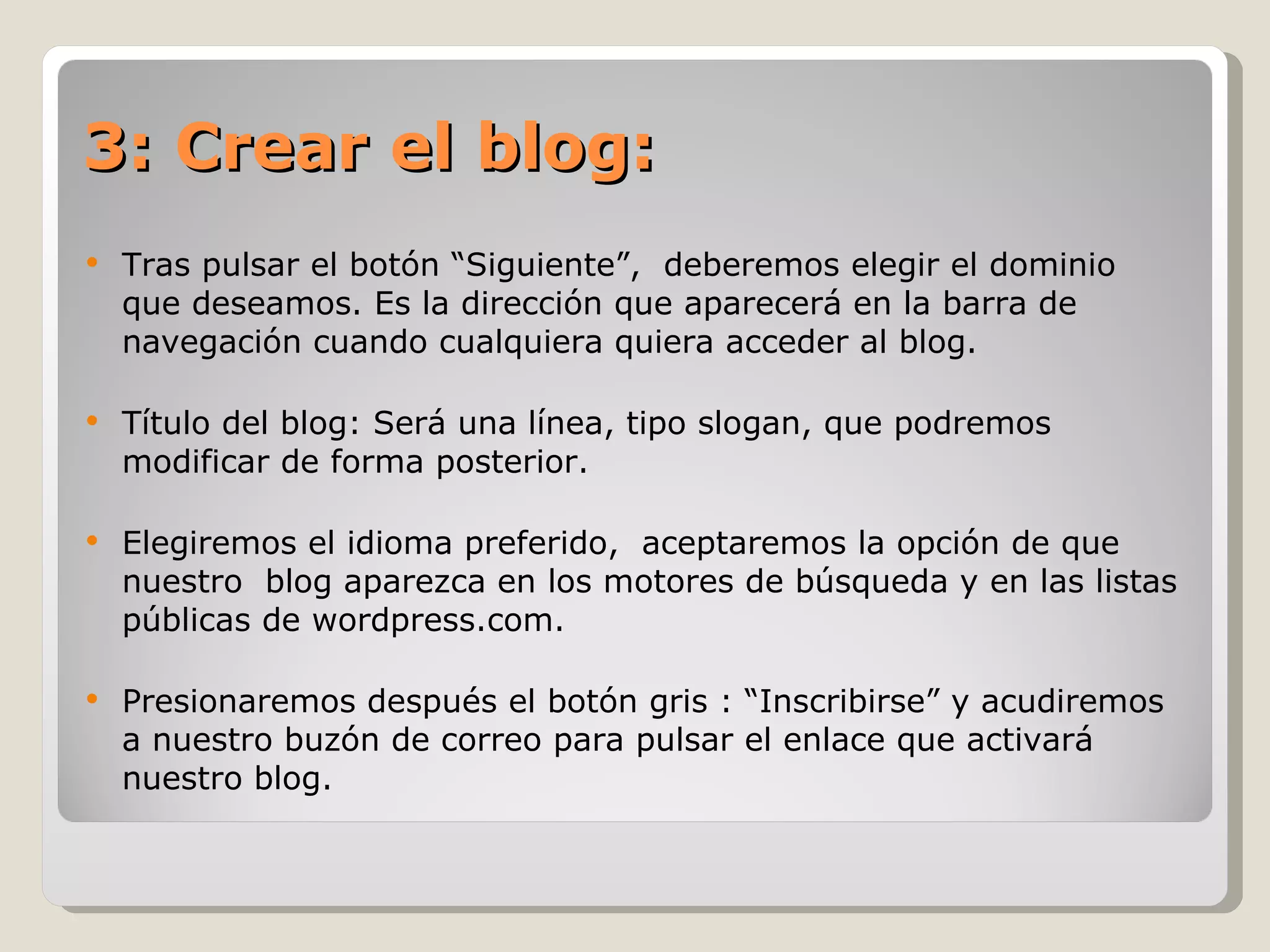 3: Crear el blog: Tras pulsar el botón “Siguiente”,  deberemos elegir el dominio que deseamos. Es la dirección que aparecerá en la barra de navegación cuando cualquiera quiera acceder al blog. Título del blog: Será una línea, tipo slogan, que podremos modificar de forma posterior. Elegiremos el idioma preferido,  aceptaremos la opción de que nuestro  blog aparezca en los motores de búsqueda y en las listas públicas de wordpress.com.  Presionaremos después el botón gris : “Inscribirse” y acudiremos a nuestro buzón de correo para pulsar el enlace que activará nuestro blog. 