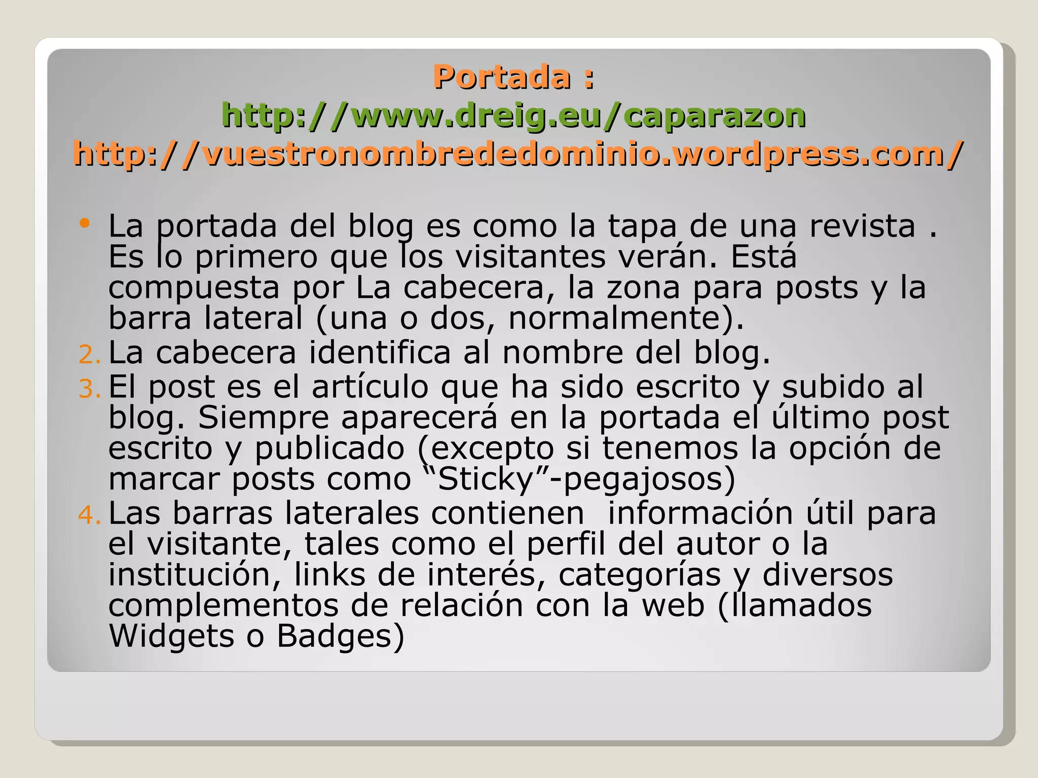 Portada : http://www.dreig.eu/caparazon  http://vuestronombrededominio.wordpress.com/ La portada del blog es como la tapa de una revista . Es lo primero que los visitantes verán. Está compuesta por La cabecera, la zona para posts y la barra lateral (una o dos, normalmente). La cabecera identifica al nombre del blog. El post es el artículo que ha sido escrito y subido al blog. Siempre aparecerá en la portada el último post escrito y publicado (excepto si tenemos la opción de marcar posts como “Sticky”-pegajosos) Las barras laterales contienen  información útil para el visitante, tales como el perfil del autor o la institución, links de interés, categorías y diversos complementos de relación con la web (llamados Widgets o Badges) 