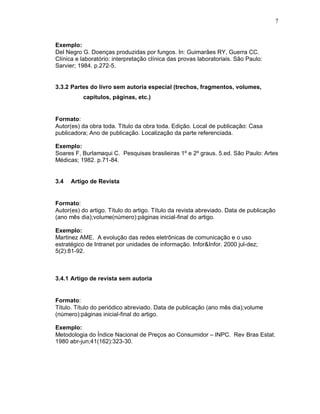 7
Exemplo:
Del Negro G. Doenças produzidas por fungos. In: Guimarães RY, Guerra CC.
Clínica e laboratório: interpretação clínica das provas laboratoriais. São Paulo:
Sarvier; 1984. p.272-5.
3.3.2 Partes do livro sem autoria especial (trechos, fragmentos, volumes,
capítulos, páginas, etc.)
Formato:
Autor(es) da obra toda. Título da obra toda. Edição. Local de publicação: Casa
publicadora; Ano de publicação. Localização da parte referenciada.
Exemplo:
Soares F, Burlamaqui C. Pesquisas brasileiras 1º e 2º graus. 5.ed. São Paulo: Artes
Médicas; 1982. p.71-84.
3.4 Artigo de Revista
Formato:
Autor(es) do artigo. Título do artigo. Título da revista abreviado. Data de publicação
(ano mês dia);volume(número):páginas inicial-final do artigo.
Exemplo:
Martinez AME. A evolução das redes eletrônicas de comunicação e o uso
estratégico de Intranet por unidades de informação. Infor&Infor. 2000 jul-dez;
5(2):81-92.
3.4.1 Artigo de revista sem autoria
Formato:
Título. Título do periódico abreviado. Data de publicação (ano mês dia);volume
(número):páginas inicial-final do artigo.
Exemplo:
Metodologia do Índice Nacional de Preços ao Consumidor – INPC. Rev Bras Estat.
1980 abr-jun;41(162):323-30.
 