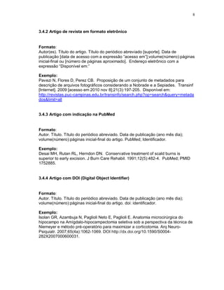 8
3.4.2 Artigo de revista em formato eletrônico
Formato:
Autor(es). Título do artigo. Título do periódico abreviado [suporte]. Data de
publicação [data de acesso com a expressão “acesso em”];volume(número):páginas
inicial-final ou [número de páginas aproximado]. Endereço eletrônico com a
expressão “Disponível em:”
Exemplo:
Pavezi N, Flores D, Perez CB. Proposição de um conjunto de metadados para
descrição de arquivos fotográficos considerando a Nobrade e a Sepiades. Transinf
[Internet]. 2009 [acesso em 2010 nov 8];21(3):197-205. Disponível em:
http://revistas.puc-campinas.edu.br/transinfo/search.php?op=search&query=metada
dos&limit=all
3.4.3 Artigo com indicação na PubMed
Formato:
Autor. Título. Título do periódico abreviado. Data de publicação (ano mês dia);
volume(número):páginas inicial-final do artigo. PubMed; Identificador.
Exemplo:
Desai MH, Rutan RL, Herndon DN. Conservative treatment of scald burns is
superior to early excision. J Burn Care Rehabil. 1991;12(5):482-4. PubMed; PMID
1752885.
3.4.4 Artigo com DOI (Digital Object Identifier)
Formato:
Autor. Título. Título do periódico abreviado. Data de publicação (ano mês dia);
volume(número):páginas inicial-final do artigo. doi: identificador.
Exemplo:
Isolan GR, Azambuja N, Paglioli Neto E, Paglioli E. Anatomia microcirúrgica do
hipocampo na Amígdalo-hipocampectomia seletiva sob a perspectiva da técnica de
Niemeyer e método pré-operatório para maximizar a corticotomia. Arq Neuro-
Psiquiatr. 2007;65(4a):1062-1069. DOI http://dx.doi.org/10.1590/S0004-
282X2007000600031.
 