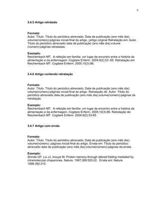 9
3.4.5 Artigo retratado
Formato:
Autor. Título. Título do periódico abreviado. Data de publicação (ano mês dia);
volume(número):páginas inicial-final do artigo. (artigo original Retratação em: Autor.
Título do periódico abreviado data de publicação (ano mês dia);volume
(número):páginas retratadas.
Exemplo:
Reichembach MT. A refeição em família: um lugar de encontro entre a história da
alimentação e da enfermagem. Cogitare Enferm. 2004;9(2):53 -65. Retratação em:
Reichembach MT. Cogitare Enferm. 2005;10(3):86.
3.4.6 Artigo contendo retratação
Formato:
Autor. Título. Título do periódico abreviado. Data de publicação (ano mês dia);
volume(número):páginas inicial-final do artigo. Retratação de: Autor. Título do
periódico abreviado data de publicação (ano mês dia);volume(número):páginas da
retratação.
Exemplo:
Reichembach MT. A refeição em família: um lugar de encontro entre a história da
alimentação e da enfermagem. Cogitare Enferm. 2005;10(3):86. Retratação de:
Reichembach MT. Cogitare Enferm. 2004;9(2):53-65.
3.4.7 Artigo com errata
Formato:
Autor. Título. Título do periódico abreviado. Data de publicação (ano mês dia);
volume(número): páginas inicial-final do artigo. Errata em: Título do periódico
abreviado data de publicação (ano mês dia);volume(número):páginas da errata.
Exemplo:
Shinde UP, Liu JJ, Inouye M. Protein memory through altered folding mediated by
intramolecular chaperones. Nature. 1997;389:520-22. Errata em: Nature.
1998;392:210.
 