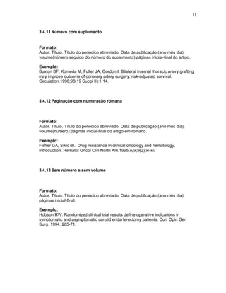 11
3.4.11Número com suplemento
Formato:
Autor. Título. Título do periódico abreviado. Data de publicação (ano mês dia);
volume(número seguido do número do suplemento):páginas inicial-final do artigo.
Exemplo:
Buxton BF, Komeda M, Fuller JA, Gordon I. Bilateral internal thoracic artery grafting
may improve outcome of coronary artery surgery: risk-adjusted survival.
Circulation.1998;98(19 Suppl II):1-14.
3.4.12Paginação com numeração romana
Formato:
Autor. Título. Título do periódico abreviado. Data de publicação (ano mês dia);
volume(número):páginas inicial-final do artigo em romano.
Exemplo:
Fisher GA, Sikic BI. Drug resistance in clinical oncology and hematology.
Introduction. Hematol Oncol Clin North Am.1995 Apr;9(2):xi-xii.
3.4.13Sem número e sem volume
Formato:
Autor. Título. Título do periódico abreviado. Data de publicação (ano mês dia):
páginas inicial-final.
Exemplo:
Hobson RW. Randomized clinical trial results define operative indications in
symptomatic and asymptomatic carotid endarterectomy patients. Curr Opin Gen
Surg. 1994: 265-71.
 