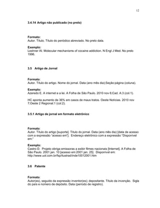 12
3.4.14 Artigo não publicado (no prelo)
Formato:
Autor. Título. Título do periódico abreviado. No prelo data.
Exemplo:
Leshner AI. Molecular mechanisms of cocaine addiction. N Engl J Med. No prelo
1996.
3.5 Artigo de Jornal
Formato:
Autor. Título do artigo. Nome do jornal. Data (ano mês dia);Seção:página (coluna).
Exemplo:
Azeredo E. A internet e a lei. A Folha de São Paulo. 2010 nov 6;Cad. A:3 (col.1).
HC aponta aumento de 36% em casos de maus tratos. Oeste Notícias. 2010 nov
7;Oeste 2 Regional:1 (col.2).
3.5.1 Artigo de jornal em formato eletrônico
Formato:
Autor. Título do artigo [suporte]. Título do jornal. Data (ano mês dia) [data de acesso
com a expressão “acesso em”]. Endereço eletrônico com a expressão “Disponível
em:”
Exemplo:
Castro D. Projeto obriga emissoras a exibir filmes nacionais [Internet]. A Folha de
São Paulo. 2001 jan. 10 [acesso em 2001 jan. 25]. Disponível em:
http://www.uol.com.br/fsp/ilustrad/inde10012001.htm
3.6 Patente
Formato:
Autor(es), seguido da expressão inventor(es); depositante. Título da invenção. Sigla
do país e número de depósito. Data (período de registro).
 