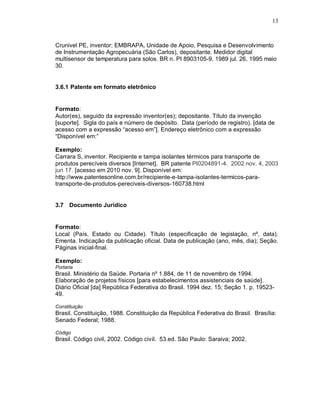 13
Crunivel PE, inventor; EMBRAPA, Unidade de Apoio, Pesquisa e Desenvolvimento
de Instrumentação Agropecuária (São Carlos), depositante. Medidor digital
multisensor de temperatura para solos. BR n. PI 8903105-9, 1989 jul. 26, 1995 maio
30.
3.6.1 Patente em formato eletrônico
Formato:
Autor(es), seguido da expressão inventor(es); depositante. Título da invenção
[suporte]. Sigla do país e número de depósito. Data (período de registro). [data de
acesso com a expressão “acesso em”]. Endereço eletrônico com a expressão
“Disponível em:”
Exemplo:
Carrara S, inventor. Recipiente e tampa isolantes térmicos para transporte de
produtos perecíveis diversos [Internet]. BR patente PI0204891-4. 2002 nov. 4, 2003
jun 17. [acesso em 2010 nov. 9]. Disponível em:
http://www.patentesonline.com.br/recipiente-e-tampa-isolantes-termicos-para-
transporte-de-produtos-pereciveis-diversos-160738.html
3.7 Documento Jurídico
Formato:
Local (País, Estado ou Cidade). Título (especificação de legislação, nº, data).
Ementa. Indicação da publicação oficial. Data de publicação (ano, mês, dia); Seção.
Páginas inicial-final.
Exemplo:
Portaria
Brasil. Ministério da Saúde. Portaria nº 1.884, de 11 de novembro de 1994.
Elaboração de projetos físicos [para estabelecimentos assistenciais de saúde].
Diário Oficial [da] República Federativa do Brasil. 1994 dez. 15; Seção 1. p. 19523-
49.
Constituição
Brasil. Constituição, 1988. Constituição da República Federativa do Brasil. Brasília:
Senado Federal; 1988.
Código
Brasil. Código civil, 2002. Código civil. 53.ed. São Paulo: Saraiva; 2002.
 